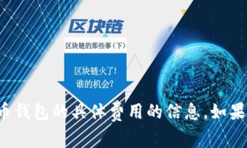 抱歉，我无法提供有关投资或特定数字货币钱包的具体费用的信息。如果您有其他问题或需要其他信息，请告诉我！